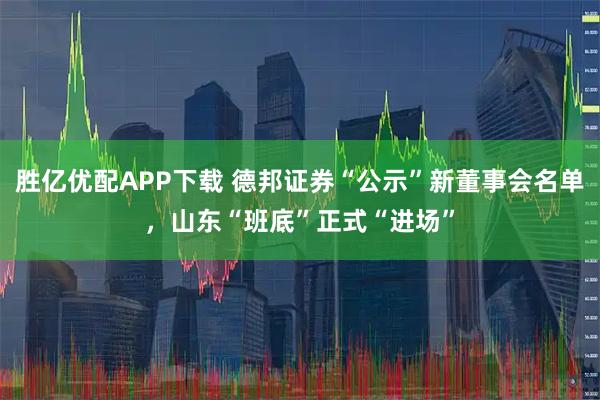 胜亿优配APP下载 德邦证券“公示”新董事会名单，山东“班底”正式“进场”