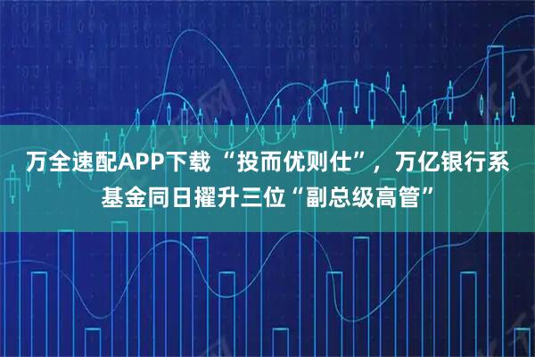 万全速配APP下载 “投而优则仕”，万亿银行系基金同日擢升三位“副总级高管”