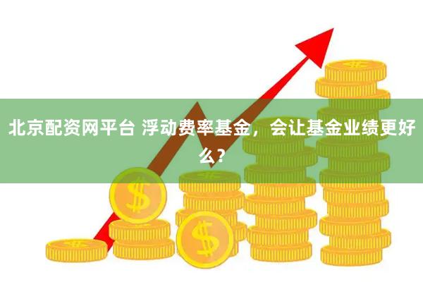 北京配资网平台 浮动费率基金，会让基金业绩更好么？