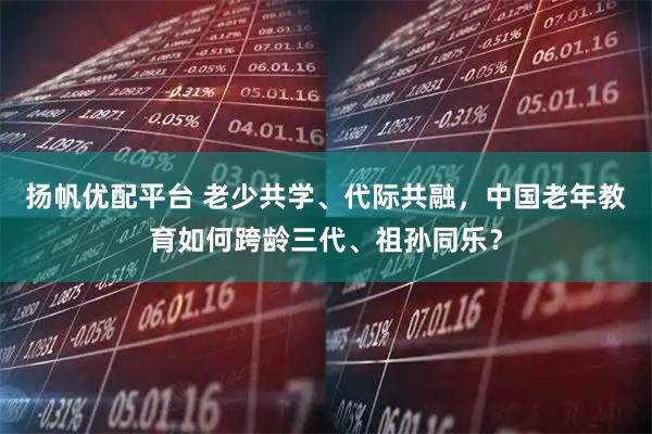 扬帆优配平台 老少共学、代际共融，中国老年教育如何跨龄三代、祖孙同乐？