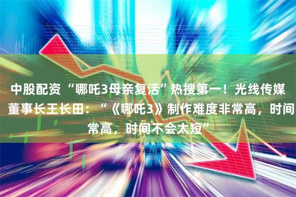 中股配资 “哪吒3母亲复活”热搜第一！光线传媒股价大涨，董事长王长田：“《哪吒3》制作难度非常高，时间不会太短”
