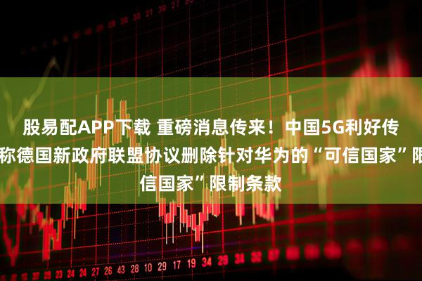 股易配APP下载 重磅消息传来！中国5G利好传闻 报道称德国新政府联盟协议删除针对华为的“可信国家”限制条款
