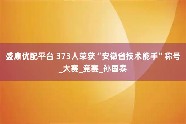 盛康优配平台 373人荣获“安徽省技术能手”称号_大赛_竞赛_孙国泰