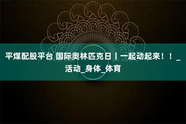 平煤配股平台 国际奥林匹克日丨一起动起来！！_活动_身体_体育