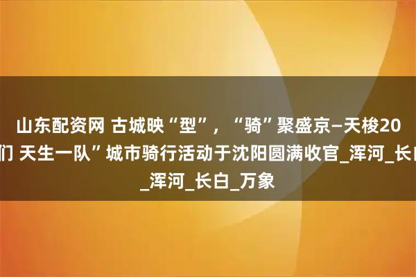 山东配资网 古城映“型”，“骑”聚盛京—天梭2025“我们 天生一队”城市骑行活动于沈阳圆满收官_浑河_长白_万象