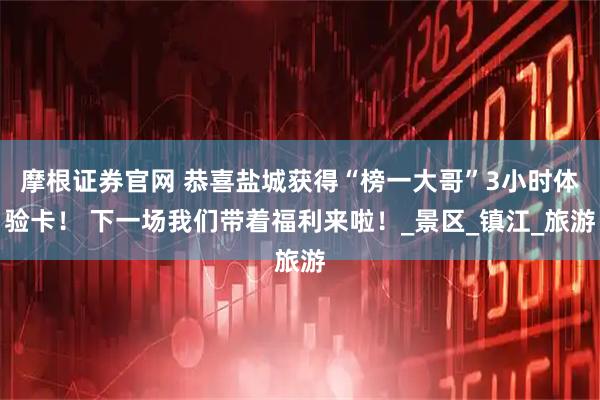 摩根证券官网 恭喜盐城获得“榜一大哥”3小时体验卡！ 下一场我们带着福利来啦！_景区_镇江_旅游