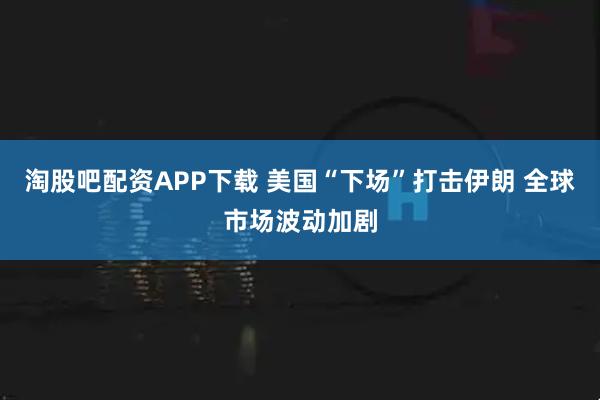 淘股吧配资APP下载 美国“下场”打击伊朗 全球市场波动加剧