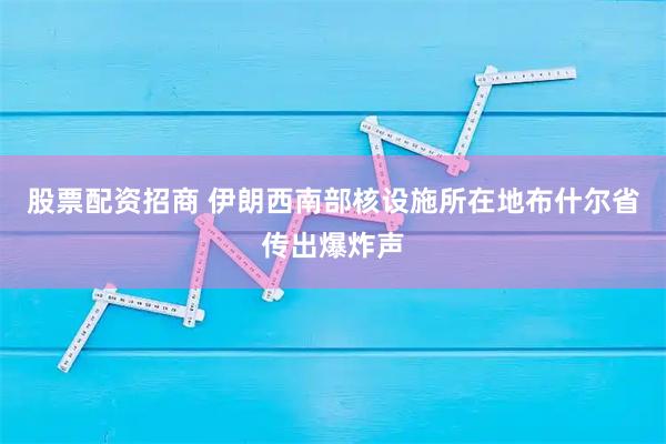 股票配资招商 伊朗西南部核设施所在地布什尔省传出爆炸声