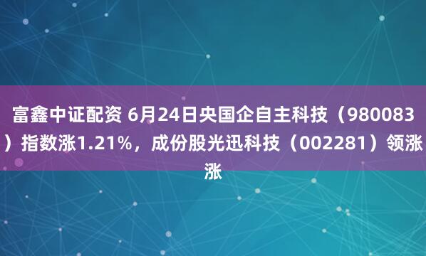 富鑫中证配资 6月24日央国企自主科技(980083)指数涨1.21%,成份股光迅科技(002281)领涨