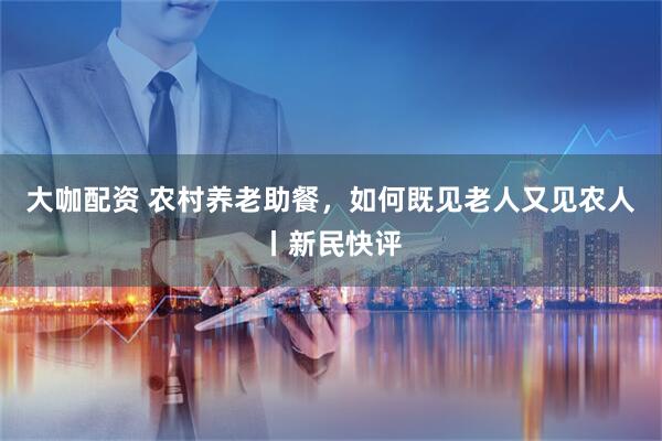 大咖配资 农村养老助餐,如何既见老人又见农人丨新民快评