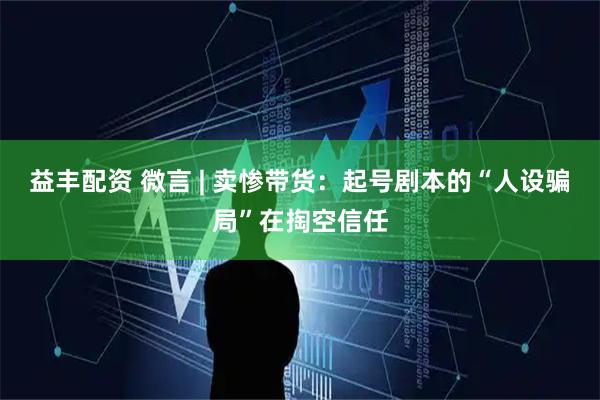 益丰配资 微言 | 卖惨带货：起号剧本的“人设骗局”在掏空信任