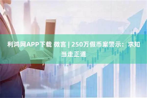 利鸿网APP下载 微言 | 250万假币案警示：求知当走正道