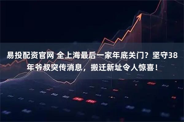 易投配资官网 全上海最后一家年底关门？坚守38年爷叔突传消息，搬迁新址令人惊喜！