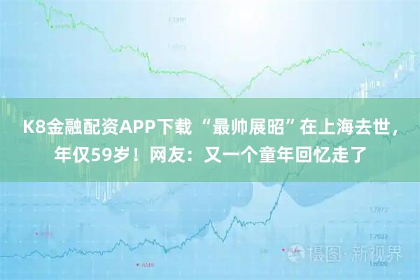 K8金融配资APP下载 “最帅展昭”在上海去世，年仅59岁！网友：又一个童年回忆走了