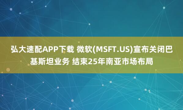 弘大速配APP下载 微软(MSFT.US)宣布关闭巴基斯坦业务 结束25年南亚市场布局