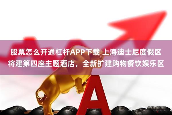 股票怎么开通杠杆APP下载 上海迪士尼度假区将建第四座主题酒店，全新扩建购物餐饮娱乐区
