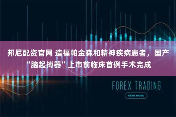 邦尼配资官网 造福帕金森和精神疾病患者，国产“脑起搏器”上市前临床首例手术完成