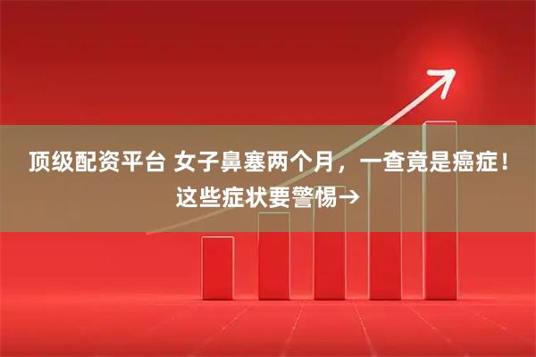 顶级配资平台 女子鼻塞两个月,一查竟是癌症!这些症状要警惕→