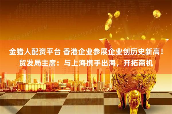 金猎人配资平台 香港企业参展企业创历史新高！贸发局主席：与上海携手出海，开拓商机