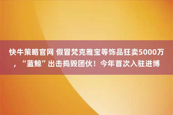快牛策略官网 假冒梵克雅宝等饰品狂卖5000万，“蓝鲸”出击捣毁团伙！今年首次入驻进博