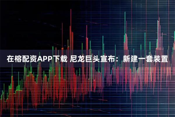 在榕配资APP下载 尼龙巨头宣布：新建一套装置