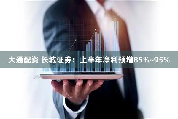 大通配资 长城证券:上半年净利预增85%~95%