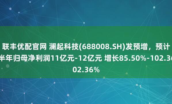 联丰优配官网 澜起科技(688008.SH)发预增，预计上半年归母净利润11亿元-12亿元 增长85.50%-102.36%