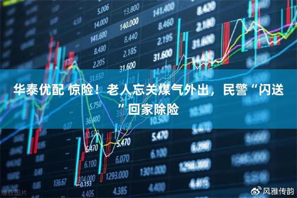 华泰优配 惊险！老人忘关煤气外出，民警“闪送”回家除险