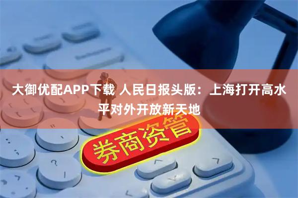 大御优配APP下载 人民日报头版：上海打开高水平对外开放新天地