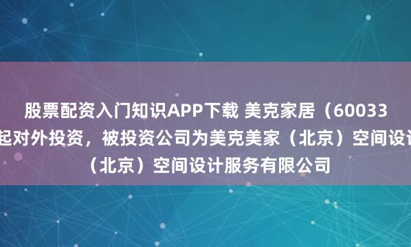 股票配资入门知识APP下载 美克家居（600337.SH）新增一起对外投资，被投资公司为美克美家（北京）空间设计服务有限公司