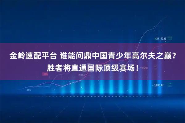 金岭速配平台 谁能问鼎中国青少年高尔夫之巅？胜者将直通国际顶级赛场！