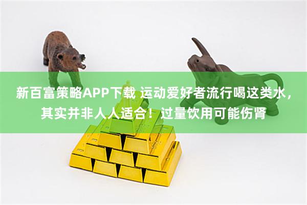 新百富策略APP下载 运动爱好者流行喝这类水，其实并非人人适合！过量饮用可能伤肾