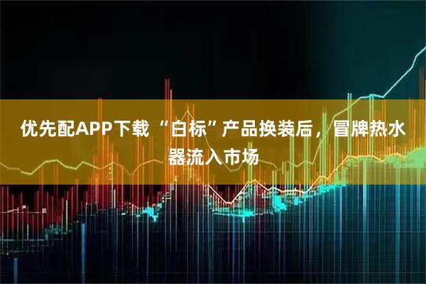 优先配APP下载 “白标”产品换装后，冒牌热水器流入市场