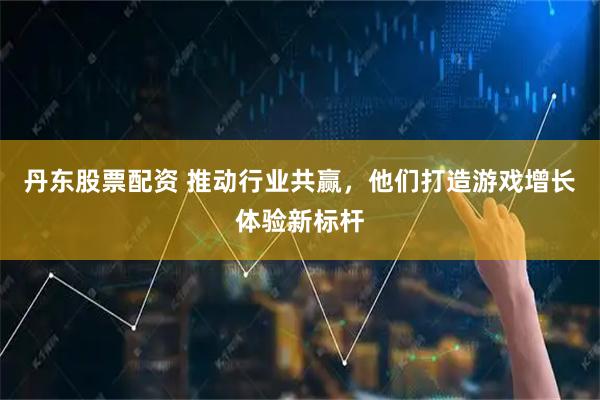 丹东股票配资 推动行业共赢，他们打造游戏增长体验新标杆
