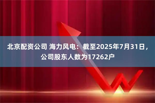 北京配资公司 海力风电：截至2025年7月31日，公司股东人数为17262户