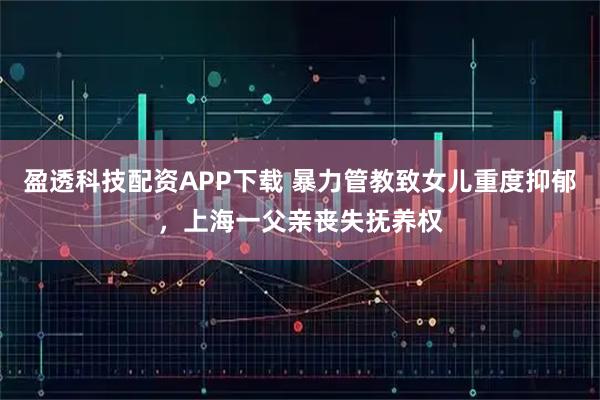 盈透科技配资APP下载 暴力管教致女儿重度抑郁，上海一父亲丧失抚养权