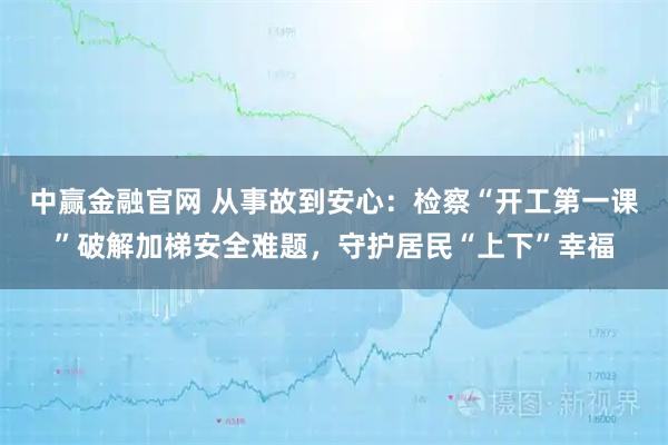 中赢金融官网 从事故到安心：检察“开工第一课”破解加梯安全难题，守护居民“上下”幸福