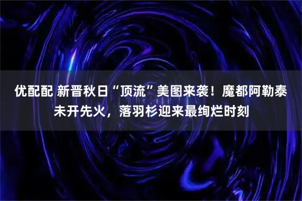 优配配 新晋秋日“顶流”美图来袭！魔都阿勒泰未开先火，落羽杉迎来最绚烂时刻