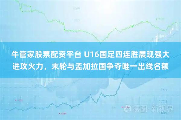 牛管家股票配资平台 U16国足四连胜展现强大进攻火力，末轮与孟加拉国争夺唯一出线名额