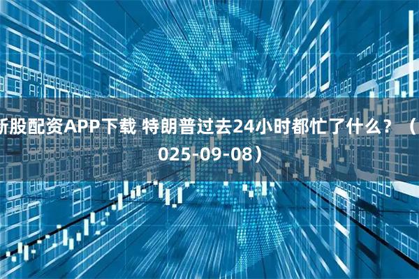 新股配资APP下载 特朗普过去24小时都忙了什么？（2025-09-08）