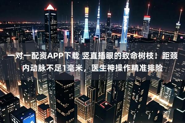 一对一配资APP下载 竖直插眼的致命树枝！距颈内动脉不足1毫米，医生神操作精准排险