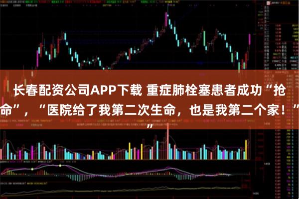 长春配资公司APP下载 重症肺栓塞患者成功“抢命”，“医院给了我第二次生命，也是我第二个家！”