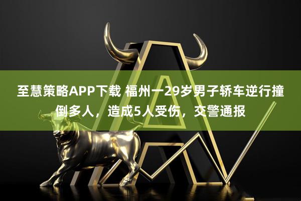 至慧策略APP下载 福州一29岁男子轿车逆行撞倒多人，造成5人受伤，交警通报