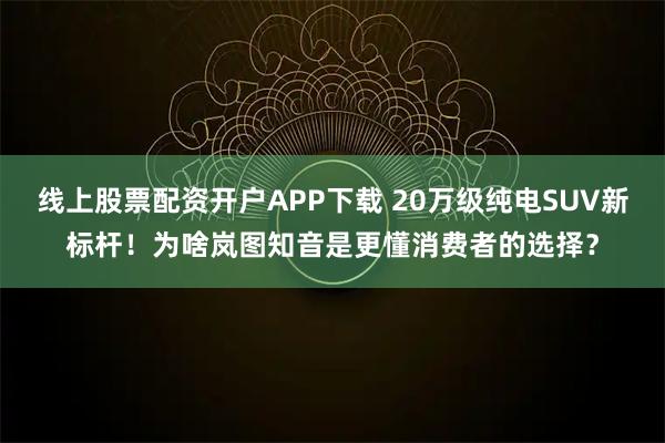 线上股票配资开户APP下载 20万级纯电SUV新标杆！为啥岚图知音是更懂消费者的选择？