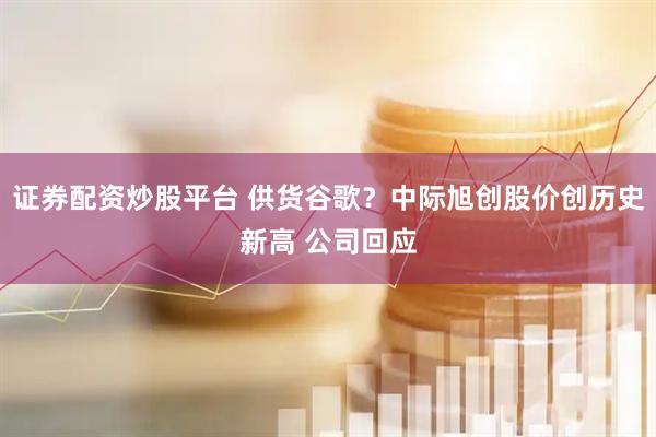 证券配资炒股平台 供货谷歌？中际旭创股价创历史新高 公司回应