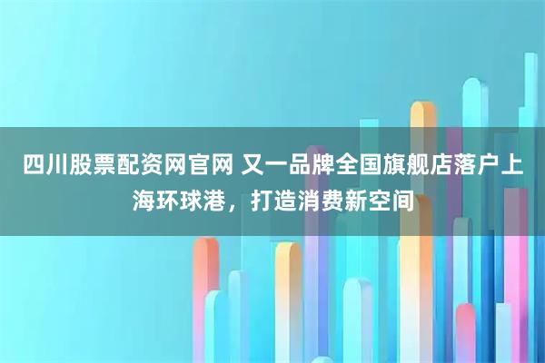 四川股票配资网官网 又一品牌全国旗舰店落户上海环球港，打造消费新空间