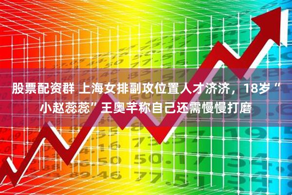 股票配资群 上海女排副攻位置人才济济，18岁“小赵蕊蕊”王奥芊称自己还需慢慢打磨