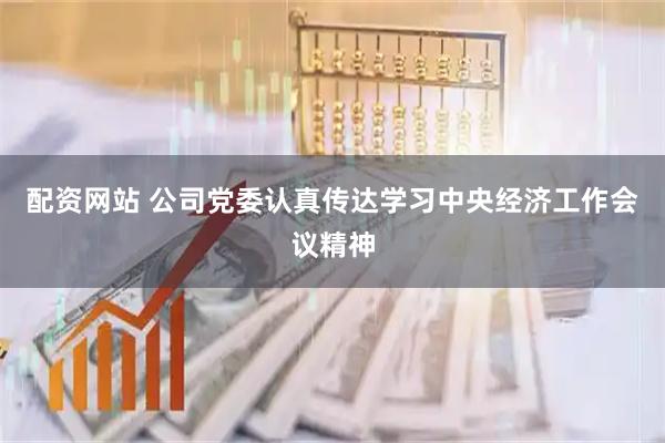 配资网站 公司党委认真传达学习中央经济工作会议精神