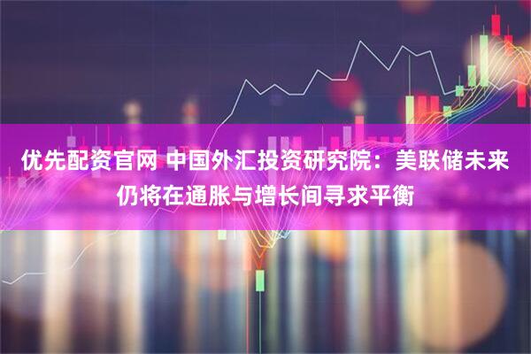 优先配资官网 中国外汇投资研究院：美联储未来仍将在通胀与增长间寻求平衡