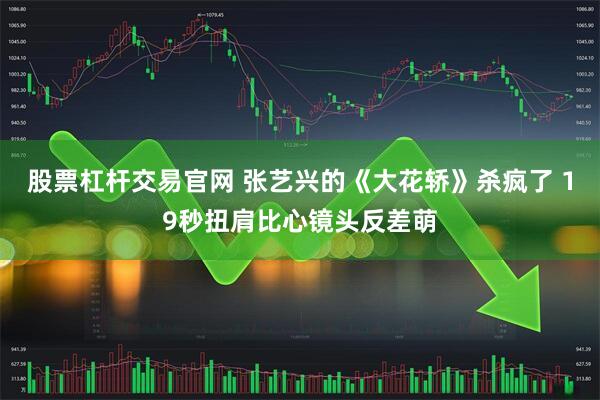 股票杠杆交易官网 张艺兴的《大花轿》杀疯了 19秒扭肩比心镜头反差萌